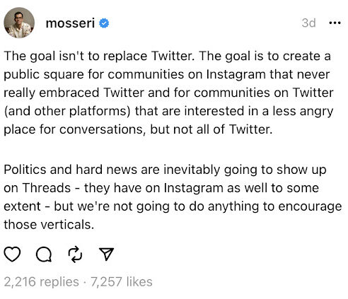 A Thread written by Adam Mosseri which reads, "The goal isn't to replace Twitter. The goal is to create a public square for communities on Instagram that never really embraced Twitter and for communities on Twitter (and other platforms) that are interested in a less angry place for conversations, but not all of Twitter. Politics and hard news are inevitably going to show up on Threads - they have on Instagram as well to some extent - but we're not going to do anything to encourage those verticals."
